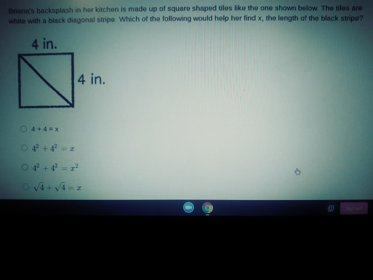 Briana's backsplash in her kitchen is made up of square shaped tiles like the one shown below. The tiles are
white with a black diagonal stripe. Which of the following would help her find x, the length of the black stripe?
4 in.
4 in.
O4+4=x
O 4 + 4? = x
O 4 +4 = x?
O V4 + V4 = x
Sign out
