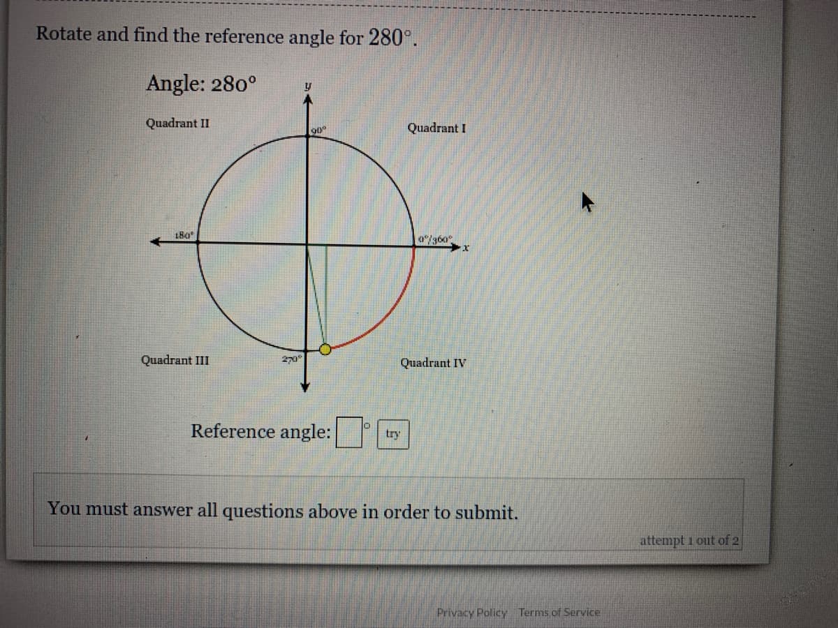 Rotate and find the reference angle for 280°.
Angle: 280°
Quadrant II
Quadrant I
90°
180
0/360
Quadrant III
Quadrant IV
Reference angle:
try
You must answer all questions above in order to submit.
attempt 1 out of 2
Privacy Policy Terms of Service.
