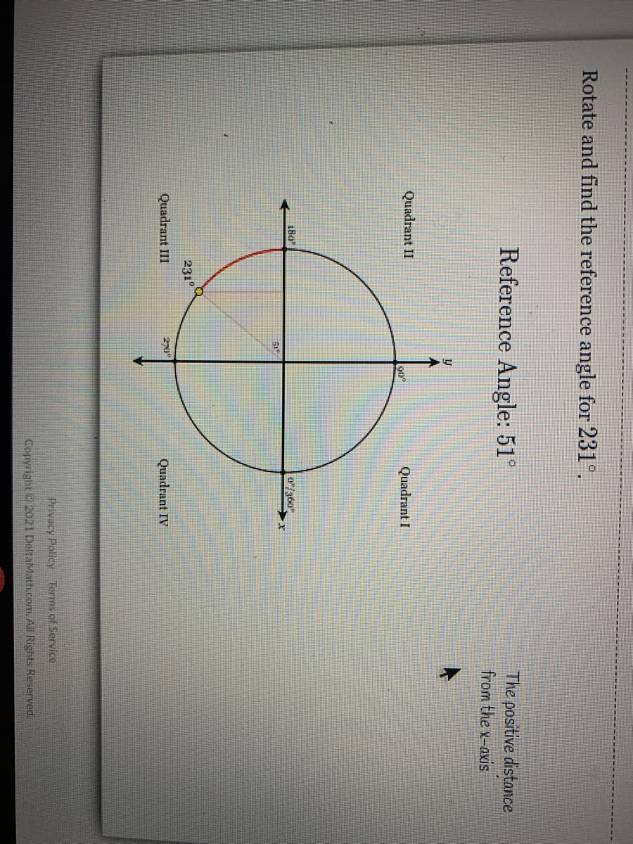 Rotate and find the reference angle for 231°.
Reference Angle: 51°
The positive distance
from the x-axis
Quadrant II
Quadrant I
0/360
231
Quadrant III
20°
Quadrant IV
Privacy Policy Terms of Service
Copyright 2021 DeltaMath.com. All Rights Reserved.
