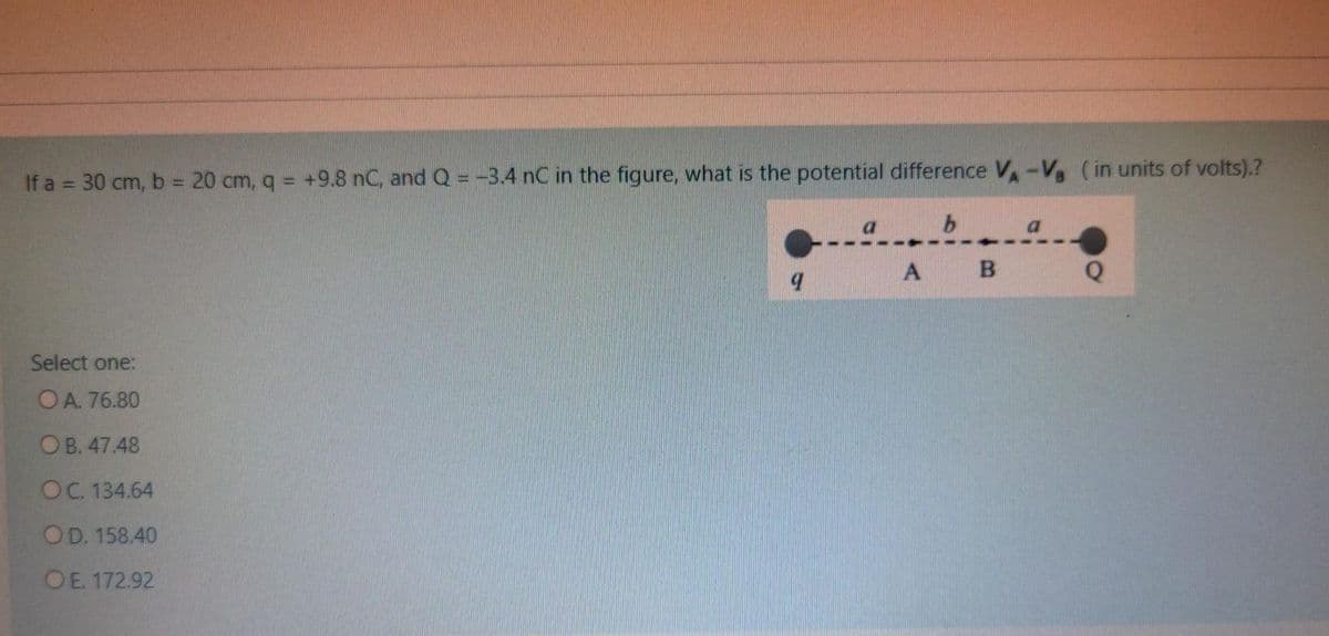 If a = 30 cm, b = 20 cm, q = +9.8 nC, and Q = -3.4 nC in the figure, what is the potential difference V-V, (in units of volts).?
%3D
a.
A B
Select one:
OA. 76.80
ОВ. 47.48
OC. 134.64
OD. 158.40
OE. 172.92
