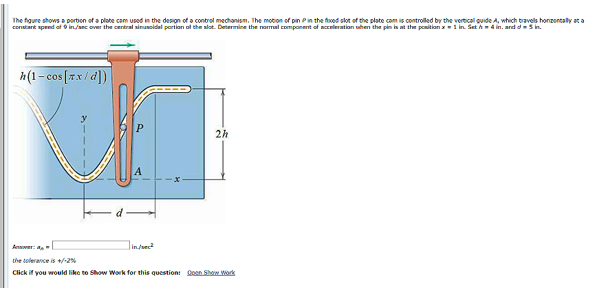 The figure shows a portion of a plate cam used in the design of a control mechanism. The motion of pin Pin the fixed slot of the plate cam is controlled by the vertical guide A, which travels horizontally at a
constant speed af 9 in./sec over the central sinusoidal partion of the slat. Determine the normal component af acceleration when the pin is at the position x = 1 in. Set h = 4 in. and d = 5 in.
h(1- cos[7x/d])
2h
A
d
Answer: an =
Jin./sec
the tolerance is +/-2%
Click if you would like to Show Work for this question: Open Show Vork
