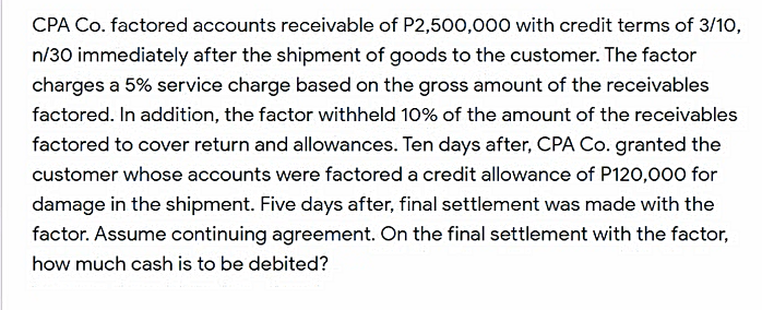 CPA Co. factored accounts receivable of P2,500,000 with credit terms of 3/10,
n/30 immediately after the shipment of goods to the customer. The factor
charges a 5% service charge based on the gross amount of the receivables
factored. In addition, the factor withheld 10% of the amount of the receivables
factored to cover return and allowances. Ten days after, CPA Co. granted the
customer whose accounts were factored a credit allowance of P120,000 for
damage in the shipment. Five days after, final settlement was made with the
factor. Assume continuing agreement. On the final settlement with the factor,
how much cash is to be debited?
