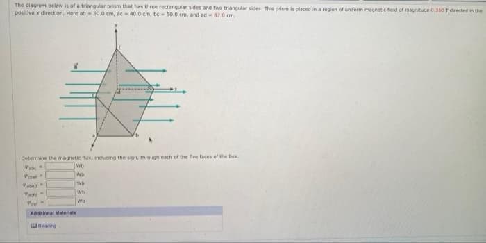 The diagram below is of a triangular prism that has three rectangular sides and two triangular sides. This prism is placed in a region of uniform magnetic field of magnitude 0.3s0 T drected in the
positive x direction. Here ab - 30.0 cm, ac40.0 cm, be- 50.0 cm, and ad - 87.0 om.
Determine the magnetic flux, including the sign, through each of the five faces of the box.
Pab
Wb
Wb
Pctet
Paed
Wb
Wb
wb
Addtional Materials
WRaading
