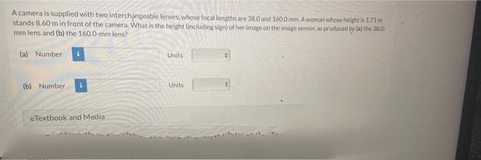 A camera is supplied with two interchangeable lenses, whose focal lengths are 38.0 and 1600 mm. A woman whose height is 1.71m
stands B.60 m in front of the camera. What is the height (including sign) of her image on the image sensor, as produced by (a) the 38.0-
mm lens and (b) the 160.0-mm lens?
(a) Numberi
Units
(b) Number
Units
eTextbook and Media
the
