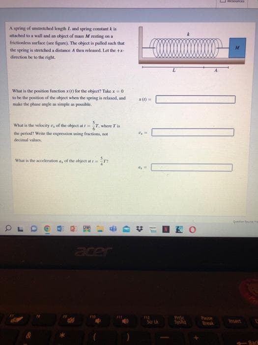 Mesouurces
A spring of unstretched length L and spring constant k is
attached to a wall and an object of mass M resting on a
frictionless surface (see figure). The object is pulled such that
the spring is stretched a distance A then released. Let the +x-
direction be to the right.
What is the position function x() for the object? Take x =0
to be the position of the object when the spring is relaxed, and
x (1)
make the phase angle as simple as possible.
What is the velocity , of the object at t=T.
where T is
the period? Write the expression using fractions, not
decimal values.
What is the acceleration a, of the object at t=
Quet e
K O
acer
F10
Scr Lk
Prise
Syska
Paue
Break
Insen
Bac
