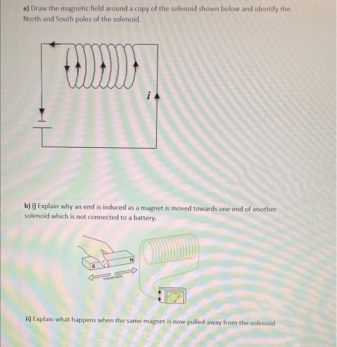 a) Draw the magnetic field around a copy of the solenoid shown below and identify the
North and South poles of the solenoid.
b) i) Explain why an emf is induced as a magnet is moved towards one end of another
solenoid which is not connected to a battery.
S
movement
ii) Explain what happens when the same magnet is now pulled away from the solenoid
