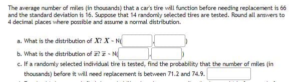 The average number of miles (in thousands) that a car's tire will function before needing replacement is 66
and the standard deviation is 16. Suppose that 14 randomly selected tires are tested. Round all answers to
4 decimal places where possible and assume a normal distribution.
a. What is the distribution of X? X - N
b. What is the distribution of I? - N
c. If a randomly selected individual tire is tested, find the probability that the number of miles (in
thousands) before it will need replacement is between 71.2 and 74.9.