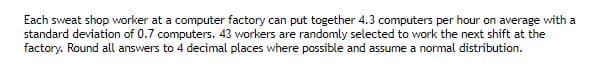 Each sweat shop worker at a computer factory can put together 4.3 computers per hour on average with a
standard deviation of 0.7 computers. 43 workers are randomly selected to work the next shift at the
factory. Round all answers to 4 decimal places where possible and assume a normal distribution.