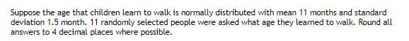 Suppose the age that children learn to walk is normally distributed with mean 11 months and standard
deviation 1.5 month. 11 randomly selected people were asked what age they learned to walk. Round all
answers to 4 decimal places where possible.