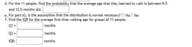 d. For the 11 people, find the probability that the average age that they learned to walk is between 9.5
and 12.5 months old.
e. For part d), is the assumption that the distribution is normal necessary? No Yes
f. Find the IQR for the average first time walking age for groups of 11 people.
Q1 =
months
Q3 =
months
IQR:
months