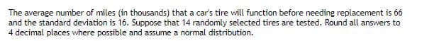 The average number of miles (in thousands) that a car's tire will function before needing replacement is 66
and the standard deviation is 16. Suppose that 14 randomly selected tires are tested. Round all answers to
4 decimal places where possible and assume a normal distribution.