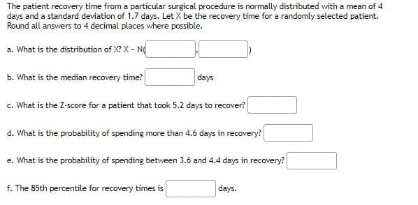 The patient recovery time from a particular surgical procedure is normally distributed with a mean of 4
days and a standard deviation of 1.7 days. Let X be the recovery time for a randomly selected patient.
Round all answers to 4 decimal places where possible.
a. What is the distribution of X? X - N
b. What is the median recovery time?
days
c. What is the Z-score for a patient that took 5.2 days to recover?
d. What is the probability of spending more than 4.6 days in recovery?
e. What is the probability of spending between 3.6 and 4.4 days in recovery?
f. The 85th percentile for recovery times is
days.