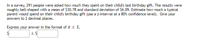 In a survey, 291 people were asked how much they spent on their child's last birthday gift. The results were
roughly bell-shaped with a mean of $30.78 and standard deviation of $6.09. Estimate how much a typical
parent would spend on their child's birthday gift (use a z-interval at a 80% confidence level). Give your
answers to 2 decimal places.
Express your answer in the format of E.
S
+$
