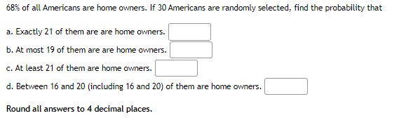 68% of all Americans are home owners. If 30 Americans are randomly selected, find the probability that
a. Exactly 21 of them are are home owners.
b. At most 19 of them are are home owners.
c. At least 21 of them are home owners.
d. Between 16 and 20 (including 16 and 20) of them are home owners.
Round all answers to 4 decimal places.