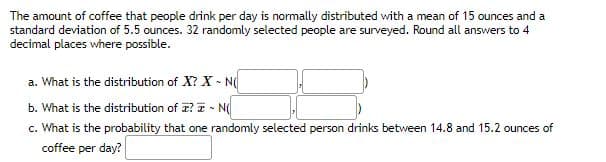 The amount of coffee that people drink per day is normally distributed with a mean of 15 ounces and a
standard deviation of 5.5 ounces. 32 randomly selected people are surveyed. Round all answers to 4
decimal places where possible.
a. What is the distribution of X? X - N
b. What is the distribution of ? - N
c. What is the probability that one randomly selected person drinks between 14.8 and 15.2 ounces of
coffee per day?