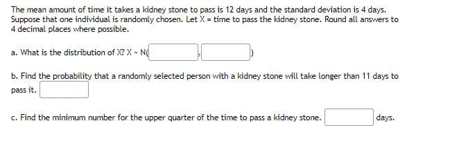 The mean amount of time it takes a kidney stone to pass is 12 days and the standard deviation is 4 days.
Suppose that one individual is randomly chosen. Let X = time to pass the kidney stone. Round all answers to
4 decimal places where possible.
a. What is the distribution of X? X - N
b. Find the probability that a randomly selected person with a kidney stone will take longer than 11 days to
pass it.
c. Find the minimum number for the upper quarter of the time to pass a kidney stone.
days.