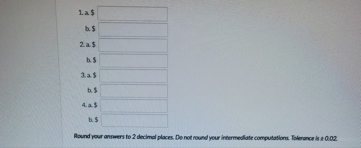 1. a. $
b. $
2. a. $
b. $
3. a. $
b. $
4. a. $
b. $
Round your answers to 2 decimal places. Do not round your intermediate computations. Tolerance is ± 0.02.