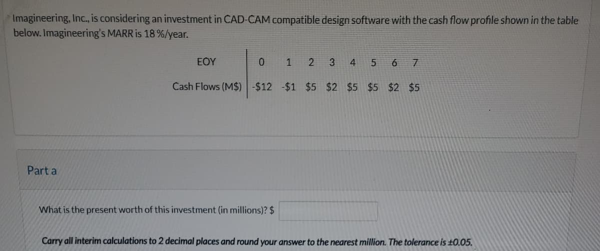Imagineering, Inc., is considering an investment in CAD-CAM compatible design software with the cash flow profile shown in the table
below. Imagineering's MARR is 18%/year.
Part a
ΕΟΥ
O
1 2
What is the present worth of this investment (in millions)? $
3 4 5 6 7
Cash Flows (M$) -$12 -$1 $5 $2 $5 $5 $2 $5
Carry all interim calculations to 2 decimal places and round your answer to the nearest million. The tolerance is ±0.05.