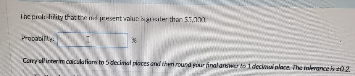 The probability that the net present value is greater than $5,000.
Probability:
I
%6
Carry all interim calculations to 5 decimal places and then round your final answer to 1 decimal place. The tolerance is ±0.2.