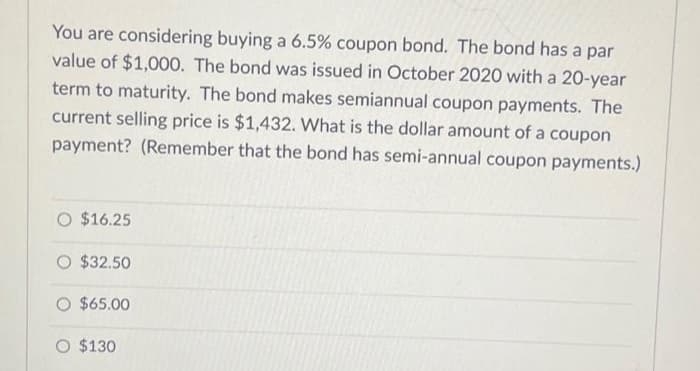 You are considering buying a 6.5% coupon bond. The bond has a par
value of $1,000. The bond was issued in October 2020 with a 20-year
term to maturity. The bond makes semiannual coupon payments. The
current selling price is $1,432. What is the dollar amount of a coupon
payment? (Remember that the bond has semi-annual coupon payments.)
$16.25
$32.50
O $65.00
O $130