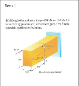 Soru-1
Şekilde görülen ankastre kirişe 450 kN ve 100 kN luk
kuvvetler uygulanmıştır. Verilenlere göre A ve B nok-
tasındaki gerilmeleri bulunuz.
100
s0 kN
100 kN
300
Boyutlar mem cinsindendir
200
