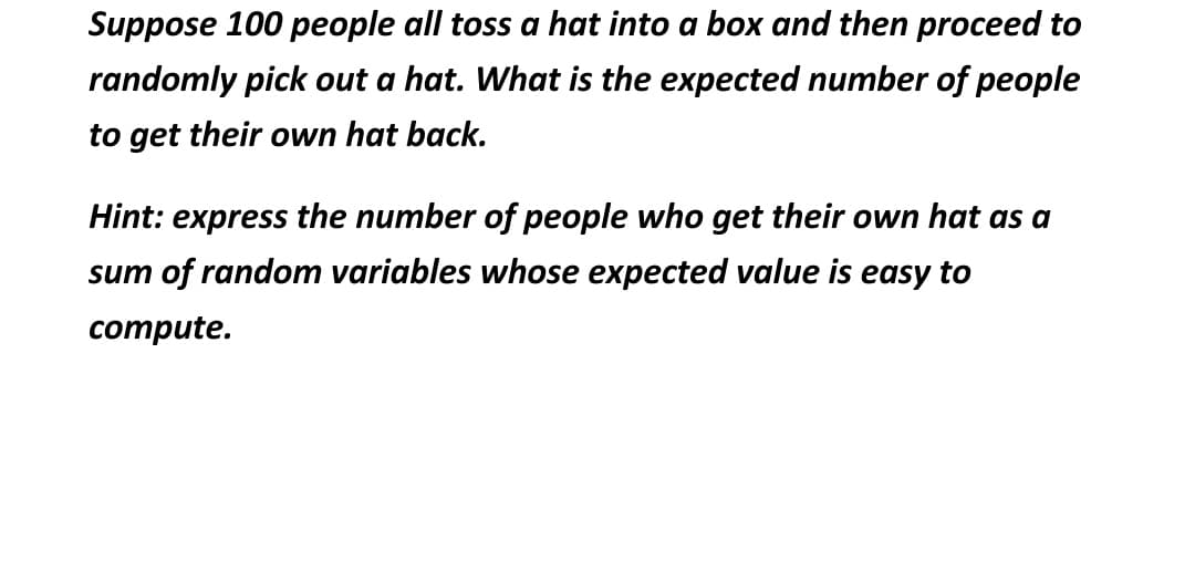 Suppose 100 people all toss a hat into a box and then proceed to
randomly pick out a hat. What is the expected number of people
to get their own hat back.
Hint: express the number of people who get their own hat as a
sum of random variables whose expected value is easy to
compute.