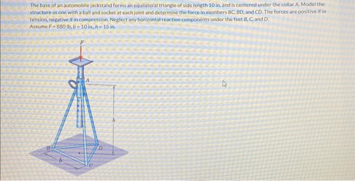 The base of an automobile jackstand forms an equilateral triangle of side length 10 in, and is centered under the collar A. Model the
structure as one with a ball and socket at each joint and determine the force in members BC, BD, and CD. The forces are positive if in
tension, negative if in compression. Neglect any horizontal reaction components under the feet B, C, and D.
Assume F-880 lb, b-10 in, h-15 in.
D
4