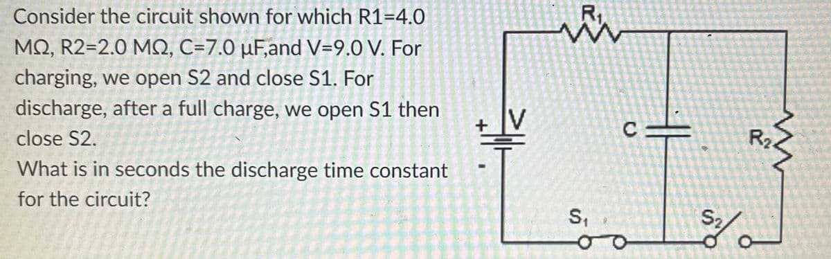 Consider the circuit shown for which R1-4.0
MQ, R2=2.0 MQ, C=7.0 µF,and V=9.0 V. For
charging, we open S2 and close S1. For
discharge, after a full charge, we open S1 then
close S2.
What is in seconds the discharge time constant
for the circuit?
+
www
S₁
O
C
S₂