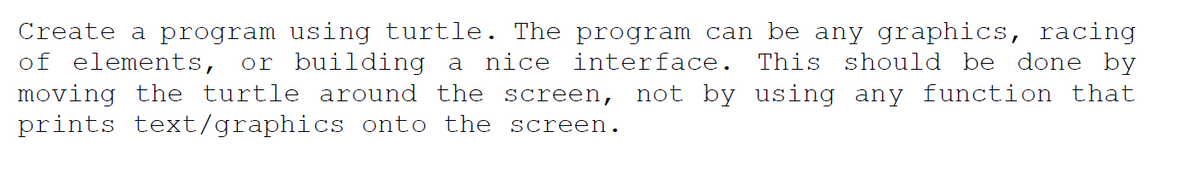 Create a program using turtle. The program can be any graphics, racing
of elements, or building a nice interface. This should be done by
moving the turtle around the screen, not by using any function that
prints text/graphics onto the screen.