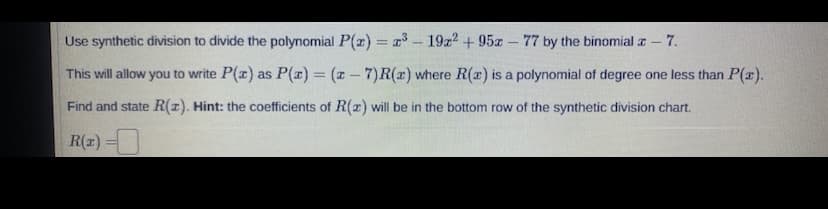 Use synthetic division to divide the polynomial P(z) = ³ – 19z2 + 95a - 77 by the binomial a- 7.
This will allow you to write P(z) as P(x) = (z- 7)R(x) where R(x) is a polynomial of degree one less than P(r).
Find and state R(z). Hint: the coefficients of R(x) will be in the bottom row of the synthetic division chart.
R(z) =
