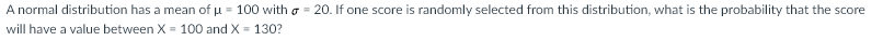 A normal distribution has a mean of u = 100 with o = 20. If one score is randomly selected from this distribution, what is the probability that the score
will have a value between X = 100 and X = 130?
