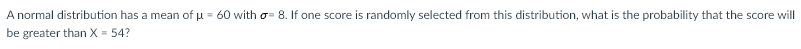 A normal distribution has a mean of u = 60 with o- 8. If one score is randomly selected from this distribution, what is the probability that the score will
be greater than X = 54?
