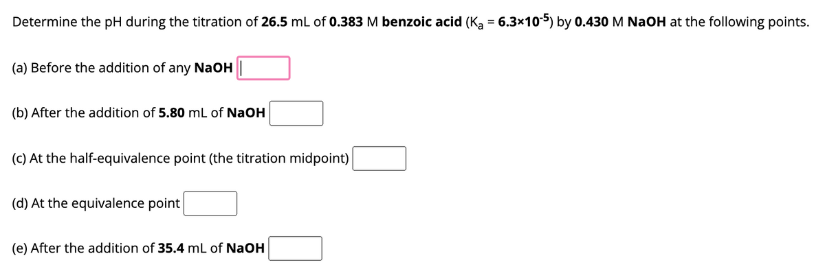 Determine the pH during the titration of 26.5 mL of 0.383 M benzoic acid (K₂ = 6.3×10‐5) by 0.430 M NaOH at the following points.
(a) Before the addition of any NaOH
(b) After the addition of 5.80 mL of NaOH
(c) At the half-equivalence point (the titration midpoint)
(d) At the equivalence point
(e) After the addition of 35.4 mL of NaOH