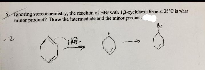 5 Ignoring stereochemistry, the reaction of HBr with 1,3-cyclohexadiene at 25°C is what
minor product? Draw the intermediate and the minor product.
-2
HBr
Br