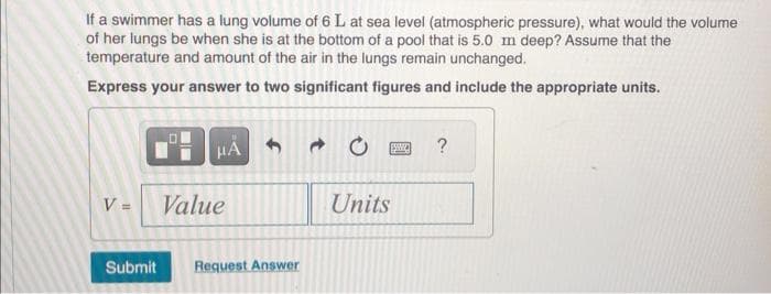 If a swimmer has a lung volume of 6 L at sea level (atmospheric pressure), what would the volume
of her lungs be when she is at the bottom of a pool that is 5.0 m deep? Assume that the
temperature and amount of the air in the lungs remain unchanged.
Express your answer to two significant figures and include the appropriate units.
V =
HÅ
Value
Submit Request Answer
→
Units
?