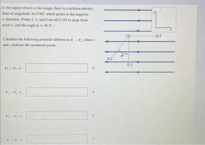 In the region shown in the image, there is a uniform electric
field of magnitude 34.9 N/C which points in the negative
x-direction. Points 2, 3, and 4 are all 0.245 m away from
point 1, and the angle = 46.4°.
Calculate the following potential differences V-V, where i
and indicate the numbered points.
V₂ - V₁ =
V₁ - V₁ =
V₁ - V₁ =
V₁ - V₁ =
V
-02
X