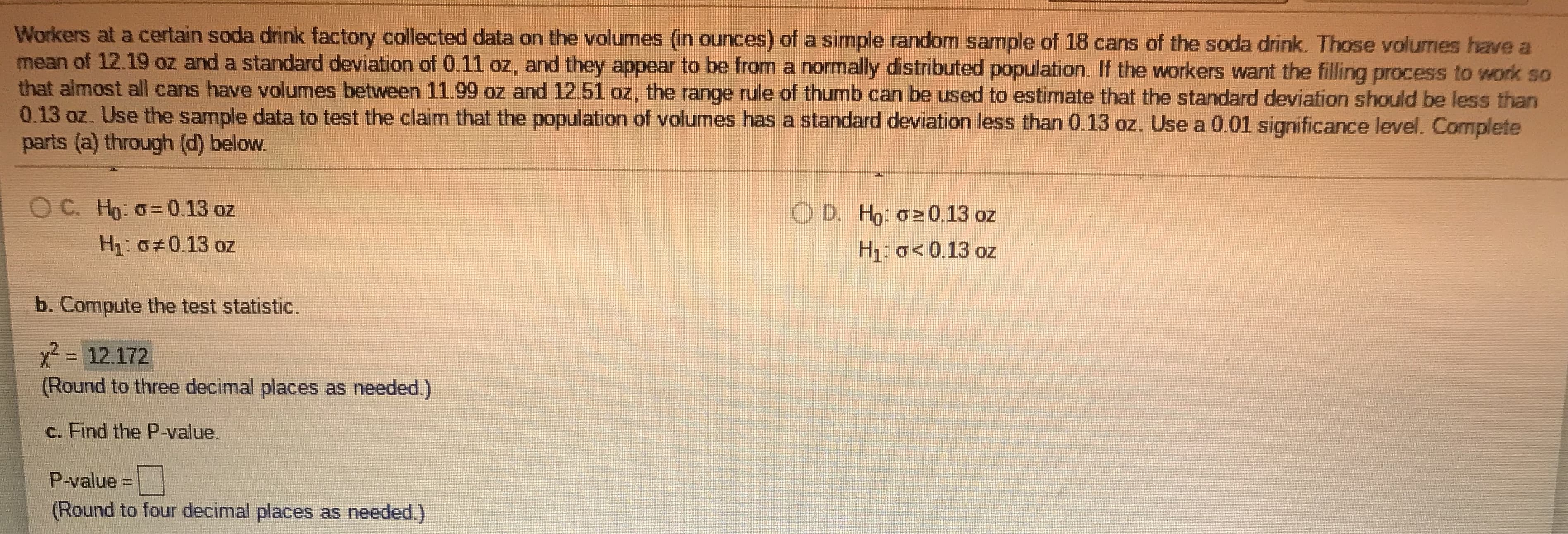 ### Statistical Analysis of Soda Can Volumes: An Educational Overview

Workers at a certain soda drink factory collected data on the volumes (in ounces) of a simple random sample of 18 cans of the soda drink. These volumes have a mean of 12.19 oz and a standard deviation of 0.11 oz, and they appear to be from a normally distributed population. If the workers want the filling process to work so that almost all cans have volumes between 11.99 oz and 12.51 oz, the range rule of thumb can be used to estimate that the standard deviation should be less than 0.13 oz. Use the sample data to test the claim that the population of volumes has a standard deviation less than 0.13 oz. Use a 0.01 significance level. Complete parts (a) through (d) below.

**a. State the hypotheses:**
   - \( H_0 \): \( \sigma = 0.13 \) oz
   - \( H_1 \): \( \sigma \neq 0.13 \) oz

**b. Compute the test statistic:**

The test statistic for the chi-square test can be calculated using the formula:

\[ \chi^2 = \frac{(n-1)s^2}{\sigma^2_0} \]

where:
  - \( n \) is the sample size (18),
  - \( s \) is the sample standard deviation (0.11 oz),
  - \( \sigma_0 \) is the population standard deviation under the null hypothesis (0.13 oz).

Using this formula, the computed test statistic is:

\[ \chi^2 = 12.172 \]

(Round to three decimal places as needed.)

**c. Find the P-value:**
   - The P-value needs to be calculated using chi-square distribution tables or statistical software. It represents the probability of obtaining test results at least as extreme as the results actually observed, under the assumption that the null hypothesis is correct.
   
(Round to four decimal places as needed.)

**d. Conclusion:**
   - Compare the P-value with the significance level (0.01) to determine whether to reject the null hypothesis. If the P-value is less than 0.01, we reject the null hypothesis, indicating that the standard deviation is not equal to 0.13 oz. If the P-value is greater than 0.01,