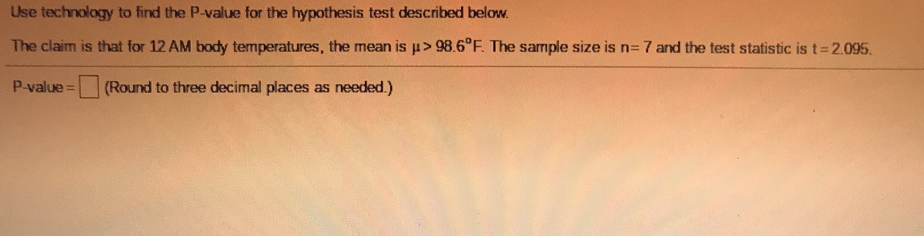 ### Hypothesis Testing with P-Value Calculation

#### Scenario:
We aim to determine if the mean body temperature at 12:00 AM for a population is greater than 98.6°F.

#### Details for the Hypothesis Test:

- **Population Mean Claim (\( \mu \)):** \( \mu > 98.6^\circ \text{F} \)
- **Sample Size (n):** 7
- **Test Statistic (t):** \( t = 2.095 \)

#### Instructions:
Use technology or statistical software to calculate the P-value for the given hypothesis test.

#### Calculation:
To compute the P-value, follow these steps:
1. Identify the degrees of freedom (df) for the t-distribution: \(df = n - 1 = 7 - 1 = 6\)
2. Locate the t-value in the t-distribution table or use statistical software to find the corresponding P-value.
3. Ensure the P-value is rounded to three decimal places as necessary.

#### Result:
\[ \text{P-value} = \boxed{ \ } \; \text{(Round to three decimal places as needed.)} \]