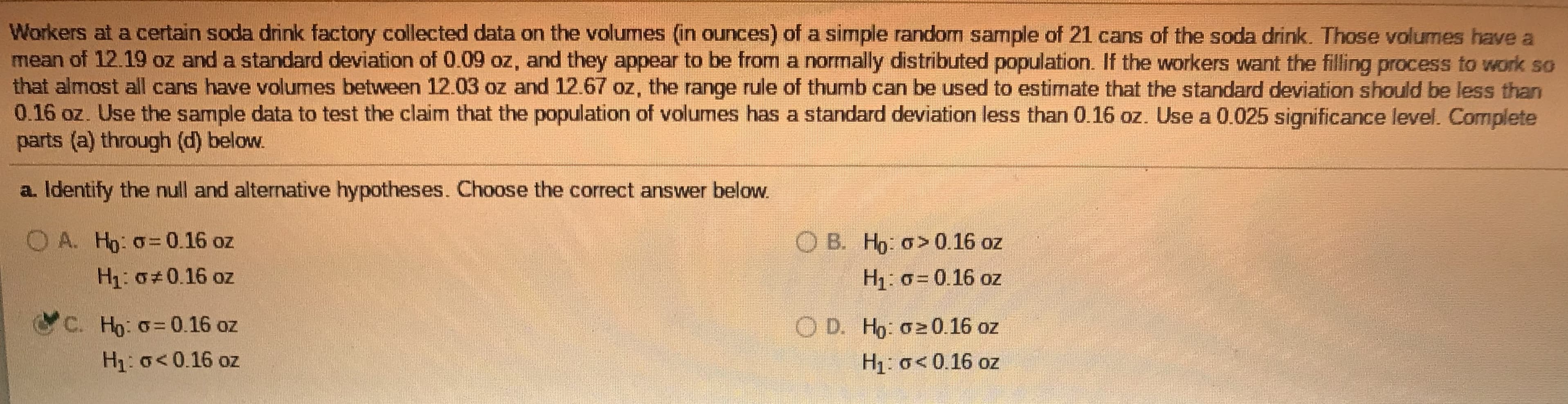 Workers at a certain soda drink factory collected data on the volumes (in ounces) of a simple random sample of 21 cans of the soda drink. Those volumes have a
mean of 12.19 oz and a standard deviation of 0.09 oz, and they appear to be from a normally distributed population. If the workers want the filling process to work so
that almost all cans have volumes between 12.03 oz and 12.67 oz, the range rule of thumb can be used to estimate that the standard deviation should be less than
0.16 oz. Use the sample data to test the claim that the population of volumes has a standard deviation less than 0.16 oz. Use a 0.025 significance level. Complete
parts (a) through (d) below.
