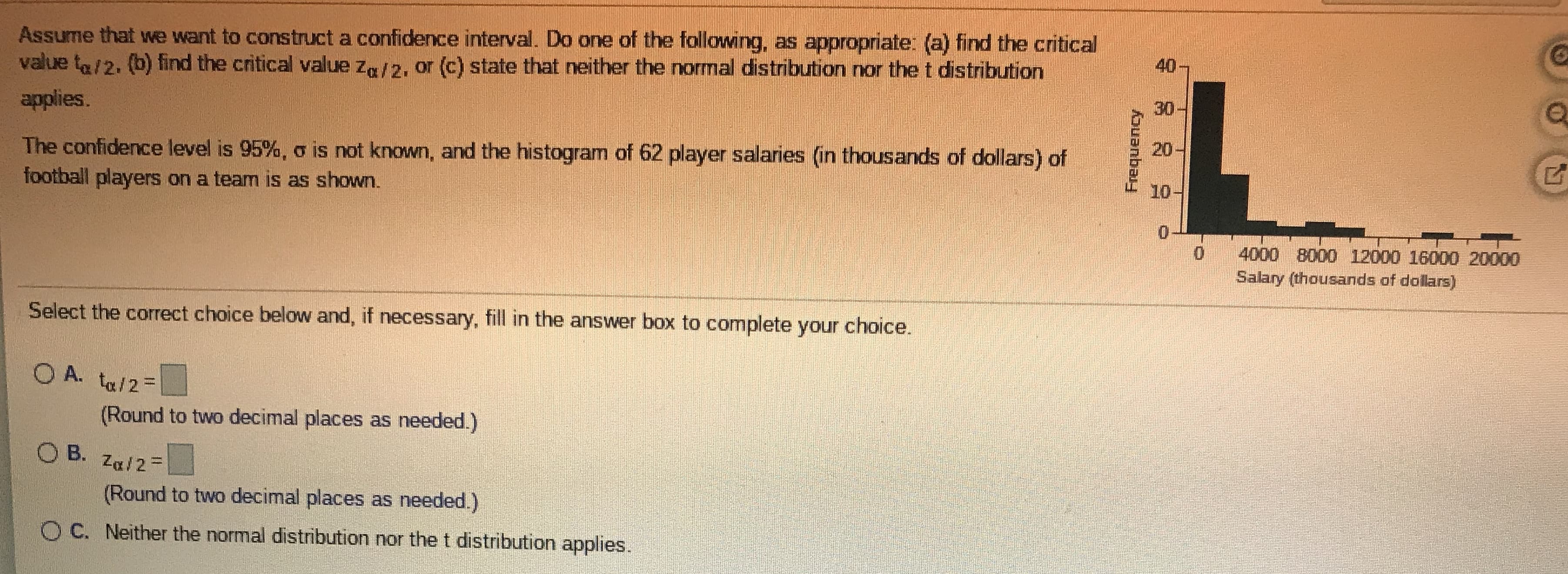 **Constructing a Confidence Interval**

Assume that we want to construct a confidence interval. Do one of the following, as appropriate: (a) find the critical value \( t_{\alpha/2} \), (b) find the critical value \( Z_{\alpha/2} \), or (c) state that neither the normal distribution nor the t distribution applies.

The confidence level is 95%, \( \sigma \) is not known, and the histogram of 62 player salaries (in thousands of dollars) of football players on a team is as shown.

**Graph Explanation:**
The histogram represents the distribution of 62 player salaries in thousands of dollars. The x-axis shows the salary in thousands, ranging from 0 to 20,000 dollars. The y-axis indicates the frequency of players within each salary range. The histogram shows a higher frequency of players in the lower salary ranges, with fewer players in the higher salary ranges.

**Graph Data:**
- Highest frequency is for the salary range near 0 to 2000 ($0 to $2000k).
- There is a decreasing frequency as the salary range increases.

**Question:**
Select the correct choice below and, if necessary, fill in the answer box to complete your choice.

**Options:**
- \( \circ \) A. \( t_{\alpha / 2} = \_\_\_\_ \)  
*(Round to two decimal places as needed.)*

- \( \circ \) B. \( Z_{\alpha / 2} = \_\_\_\_ \)  
*(Round to two decimal places as needed.)*

- \( \circ \) C. Neither the normal distribution nor the t distribution applies.

*(Please select the correct option and fill in the necessary value if applicable.)*