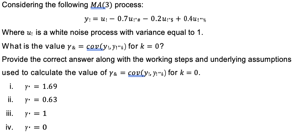 Considering the following MA(3) process:
y! = u! 0.7u!"# 0.2u!"$+0.4u!"%
Where u! is a white noise process with variance equal to 1.
What is the value y& = cov(y!, y!"&) for k = 0?
Provide the correct answer along with the working steps and underlying assumptions
used to calculate the value of y& = cov(y!, y!"&) for k = 0.
i.
y = 1.69
ii.
Y' = 0.63
iii.
y = 1
iv.
Y' = 0