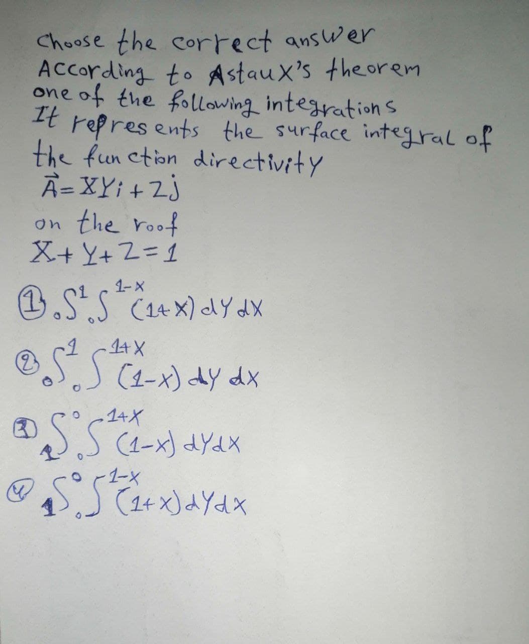 Choose the correct answer
According to AstauX's the orem
one of the following integration s
It repres ents the surface integral of
the fun ction directivity
A=XY; + 2j
on the roof
X+ Y+ Z=1
1-X
0.S".S
1.S.S C14x) dY dX
eనోన
OS
(1-x) dy dx
14X
(1-x) dYdx
-1ーX
