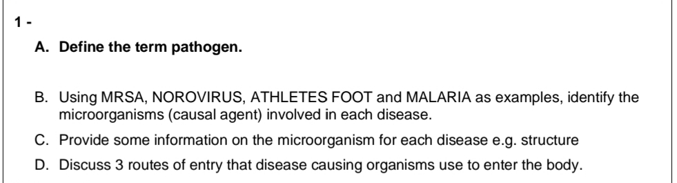 1-
A. Define the term pathogen.
B.
Using MRSA, NOROVIRUS, ATHLETES FOOT and MALARIA as examples, identify the
microorganisms (causal agent) involved in each disease.
C. Provide some information on the microorganism for each disease e.g. structure
D. Discuss 3 routes of entry that disease causing organisms use to enter the body.