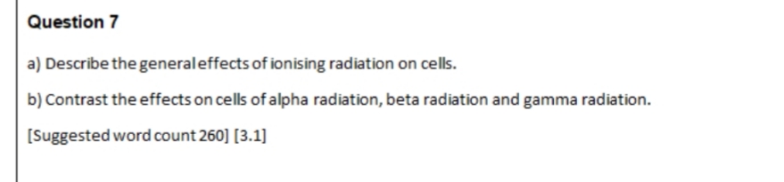 Question 7
a) Describe the general effects of ionising radiation on cells.
b) Contrast the effects on cells of alpha radiation, beta radiation and gamma radiation.
[Suggested word count 260] [3.1]