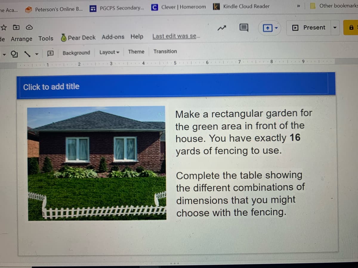 C Clever | Homeroom
Kindle Cloud Reader
Other bookmarks
>>
ne Aca...
Peterson's Online B..
PGCPS Secondary...
☆回④
D Present
de Arrange Tools
Pear Deck Add-ons Help
Last edit was se.
田
Background
Layout
Theme
Transition
3 | 4
5
6.
8.
9.
Click to add title
Make a rectangular garden for
the green area in front of the
house. You have exactly 16
yards of fencing to use.
Complete the table showing
the different combinations of
dimensions that you might
choose with the fencing.
