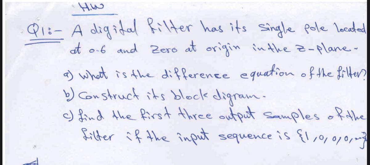 HiW
Qi:- A digidal Rilter has its single pole lecaded
at o-6 and Zero at origin
in the z-plane-
a) what is the difference eguation of the frters
b) Construct its block digram.
c) find the first three output smmples ofthe
filter if the înput sequence is {l,,0/0,
