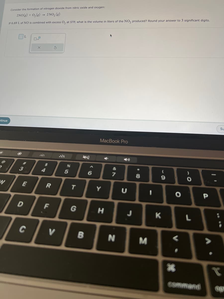 ntinue
W
Consider the formation of nitrogen dioxide from nitric oxide and oxygen:
2NO(g) + O₂ (g) 2NO₂ (g)
If 6.69 L of NO is combined with excess O₂ at STP, what is the volume in liters of the NO₂ produced? Round your answer to 3 significant digits.
3
L
E
D
C
X
$
4
R
F
S
V
%
5
T
G
B
6
MacBook Pro
Y
H
7
N
U
J
8
M
-
(
9
K
O
*
)
O
L
command
P
Su
T