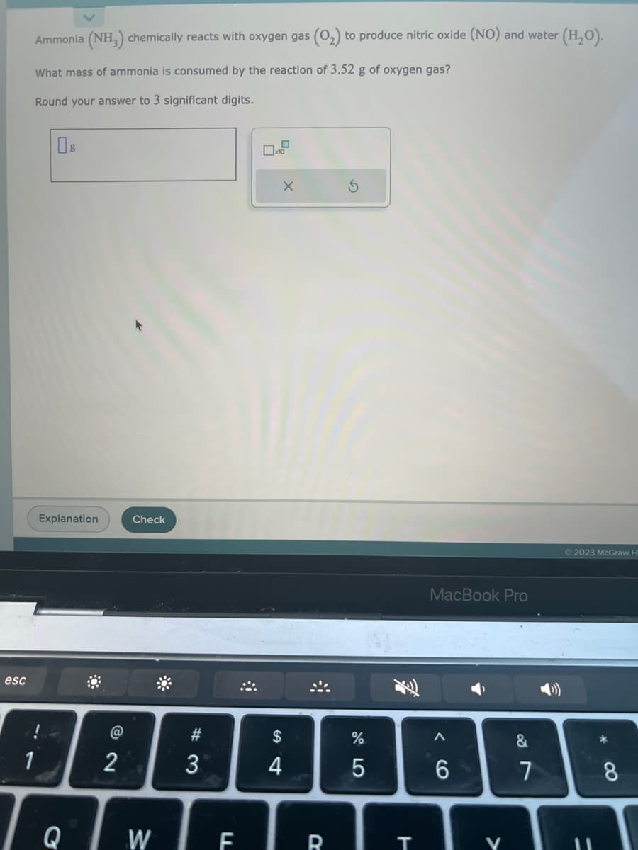 esc
Ammonia (NH3) chemically reacts with oxygen gas (0₂) to produce nitric oxide (NO) and water (H₂O).
What mass of ammonia is consumed by the reaction of 3.52 g of oxygen gas?
Round your answer to 3 significant digits.
1
08
Explanation
Q
88
@
2
Check
#3
3
0
x10
X
$
4
↸
%
5
WERT
MacBook Pro
6
V
&
7
€
Ⓒ2023 McGraw H
11
*00