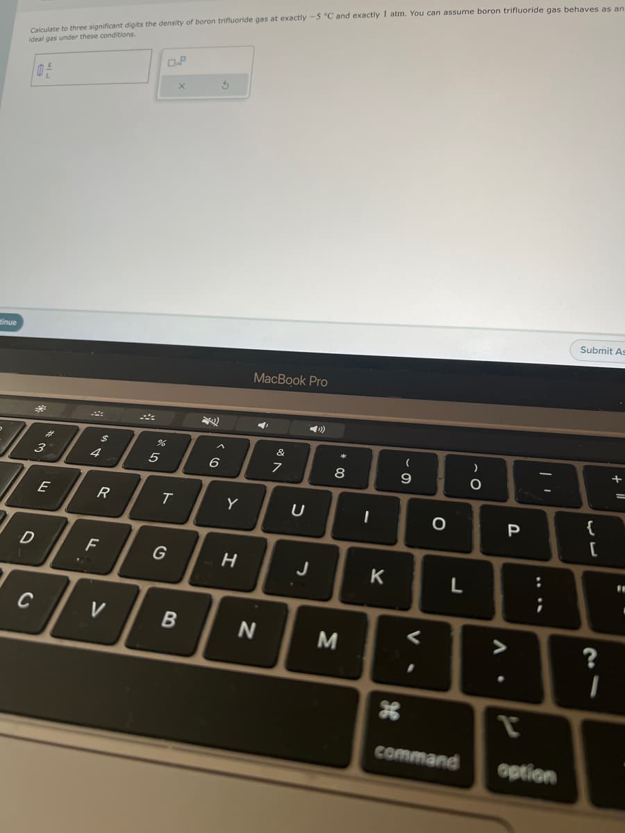 tinue
Calculate to three significant digits the density of boron trifluoride gas at exactly -5 °C and exactly 1 atm. You can assume boron trifluoride gas behaves as an
ideal gas under these conditions.
3
D
C
E
$
4
R
F
V
%
5
T
G
X
B
Ś
A
6
Y
H
MacBook Pro
N
&
7
U
J
* 00
8
M
-
K
H
(
- O
9
V
I
O
L
command
)
O
P
P
|
:
option
Submit As
۔۔
{
?
I
+
=