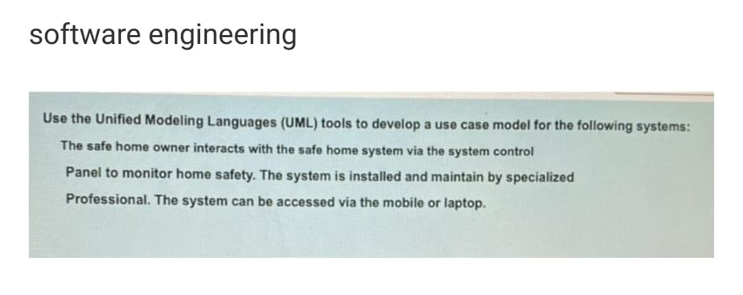 software engineering
Use the Unified Modeling Languages (UML) tools to develop a use case model for the following systems:
The safe home owner interacts with the safe home system via the system control
Panel to monitor home safety. The system is installed and maintain by specialized
Professional. The system can be accessed via the mobile or laptop.
